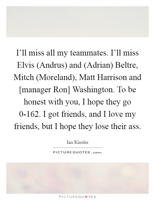 I'll miss all my teammates. I'll miss Elvis (Andrus) and (Adrian) Beltre, Mitch (Moreland), Matt Harrison and [manager Ron] Washington. To be honest with you, I hope they go 0-162. I got friends, and I love my friends, but I hope they lose their ass Picture Quote #1