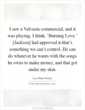 I saw a Velveeta commercial, and it was playing, I think, ‘Burning Love.’ [Jackson] had approved it-that’s something we can’t control. He can do whatever he wants with the songs he owns to make money, and that got under my skin Picture Quote #1
