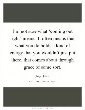 I’m not sure what ‘coming out right’ means. It often means that what you do holds a kind of energy that you wouldn’t just put there, that comes about through grace of some sort Picture Quote #1