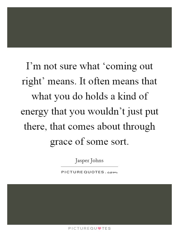 I'm not sure what ‘coming out right' means. It often means that what you do holds a kind of energy that you wouldn't just put there, that comes about through grace of some sort Picture Quote #1