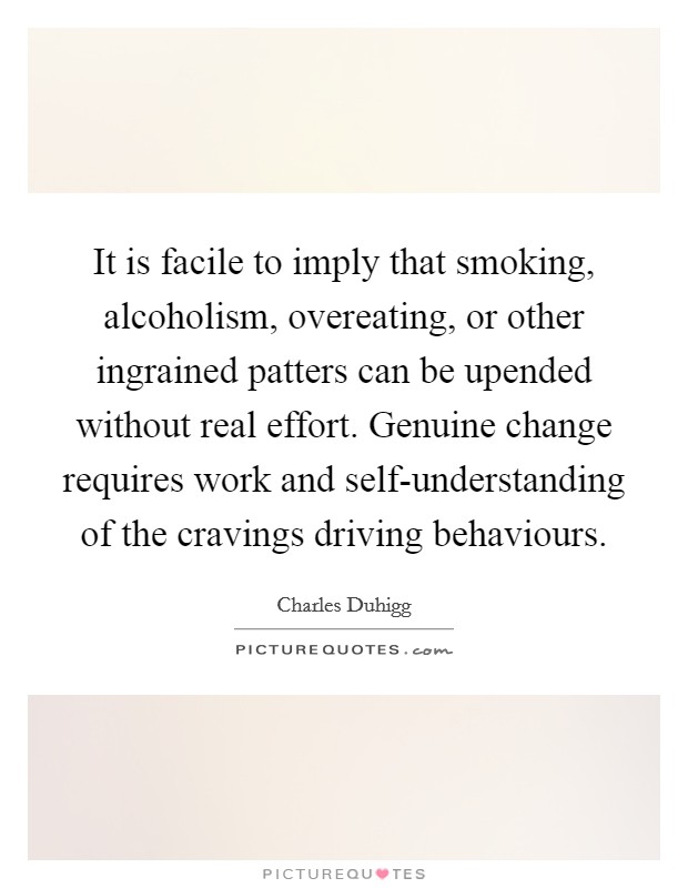 It is facile to imply that smoking, alcoholism, overeating, or other ingrained patters can be upended without real effort. Genuine change requires work and self-understanding of the cravings driving behaviours Picture Quote #1