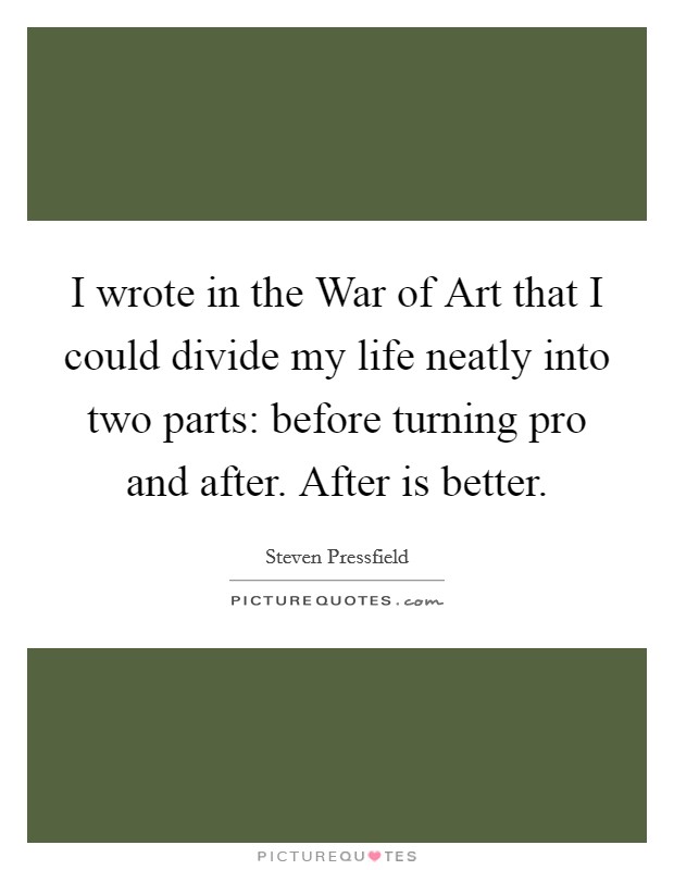 I wrote in the War of Art that I could divide my life neatly into two parts: before turning pro and after. After is better Picture Quote #1