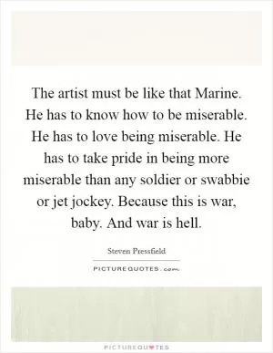 The artist must be like that Marine. He has to know how to be miserable. He has to love being miserable. He has to take pride in being more miserable than any soldier or swabbie or jet jockey. Because this is war, baby. And war is hell Picture Quote #1