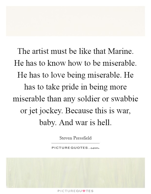 The artist must be like that Marine. He has to know how to be miserable. He has to love being miserable. He has to take pride in being more miserable than any soldier or swabbie or jet jockey. Because this is war, baby. And war is hell Picture Quote #1