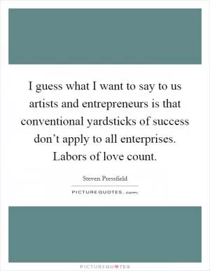 I guess what I want to say to us artists and entrepreneurs is that conventional yardsticks of success don’t apply to all enterprises. Labors of love count Picture Quote #1