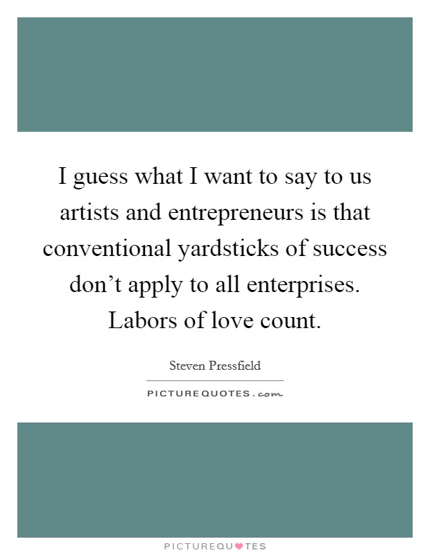 I guess what I want to say to us artists and entrepreneurs is that conventional yardsticks of success don't apply to all enterprises. Labors of love count Picture Quote #1