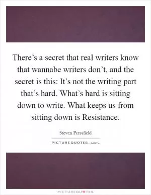 There’s a secret that real writers know that wannabe writers don’t, and the secret is this: It’s not the writing part that’s hard. What’s hard is sitting down to write. What keeps us from sitting down is Resistance Picture Quote #1