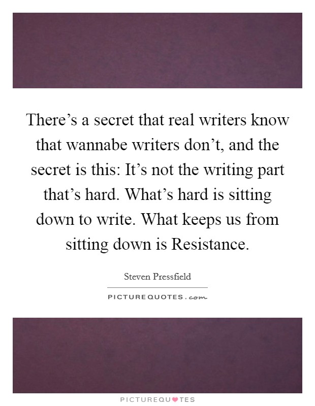 There's a secret that real writers know that wannabe writers don't, and the secret is this: It's not the writing part that's hard. What's hard is sitting down to write. What keeps us from sitting down is Resistance Picture Quote #1