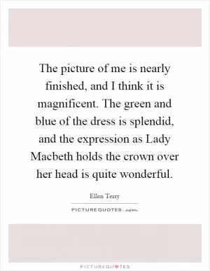 The picture of me is nearly finished, and I think it is magnificent. The green and blue of the dress is splendid, and the expression as Lady Macbeth holds the crown over her head is quite wonderful Picture Quote #1