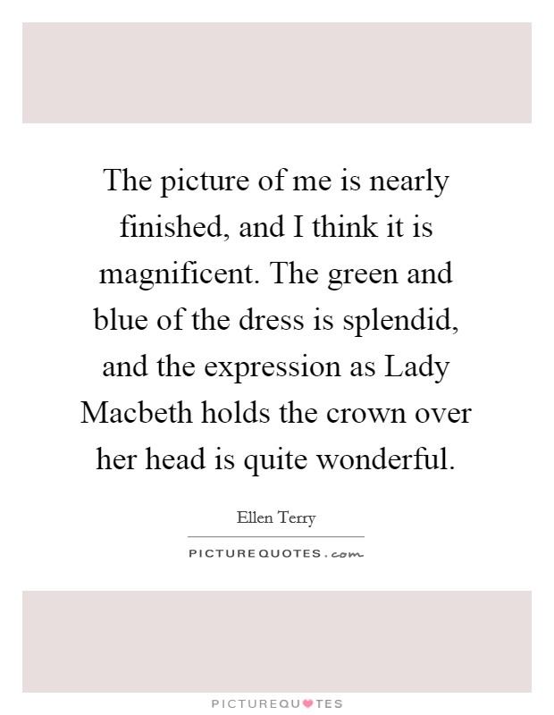 The picture of me is nearly finished, and I think it is magnificent. The green and blue of the dress is splendid, and the expression as Lady Macbeth holds the crown over her head is quite wonderful Picture Quote #1