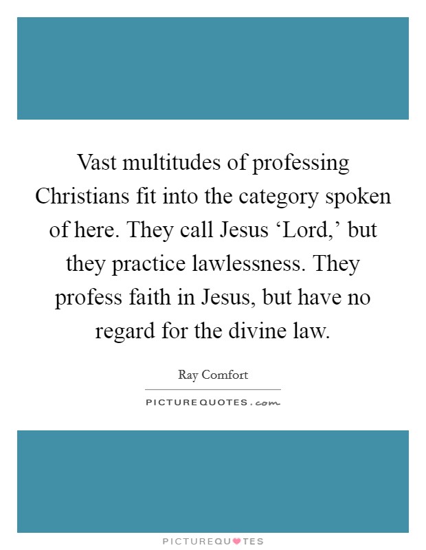 Vast multitudes of professing Christians fit into the category spoken of here. They call Jesus ‘Lord,' but they practice lawlessness. They profess faith in Jesus, but have no regard for the divine law Picture Quote #1