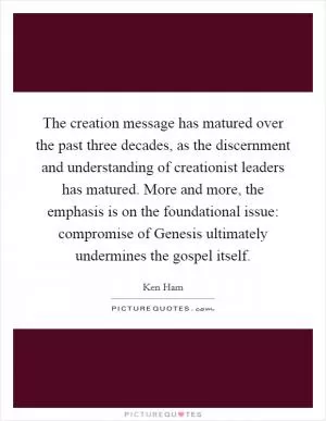 The creation message has matured over the past three decades, as the discernment and understanding of creationist leaders has matured. More and more, the emphasis is on the foundational issue: compromise of Genesis ultimately undermines the gospel itself Picture Quote #1