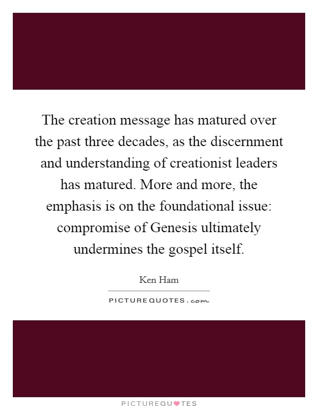 The creation message has matured over the past three decades, as the discernment and understanding of creationist leaders has matured. More and more, the emphasis is on the foundational issue: compromise of Genesis ultimately undermines the gospel itself Picture Quote #1
