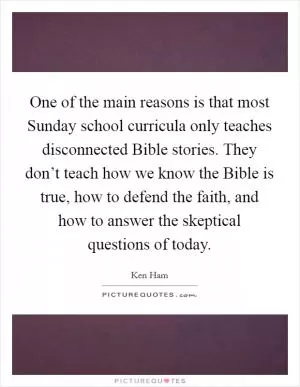 One of the main reasons is that most Sunday school curricula only teaches disconnected Bible stories. They don’t teach how we know the Bible is true, how to defend the faith, and how to answer the skeptical questions of today Picture Quote #1