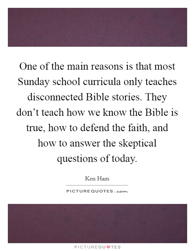 One of the main reasons is that most Sunday school curricula only teaches disconnected Bible stories. They don't teach how we know the Bible is true, how to defend the faith, and how to answer the skeptical questions of today Picture Quote #1