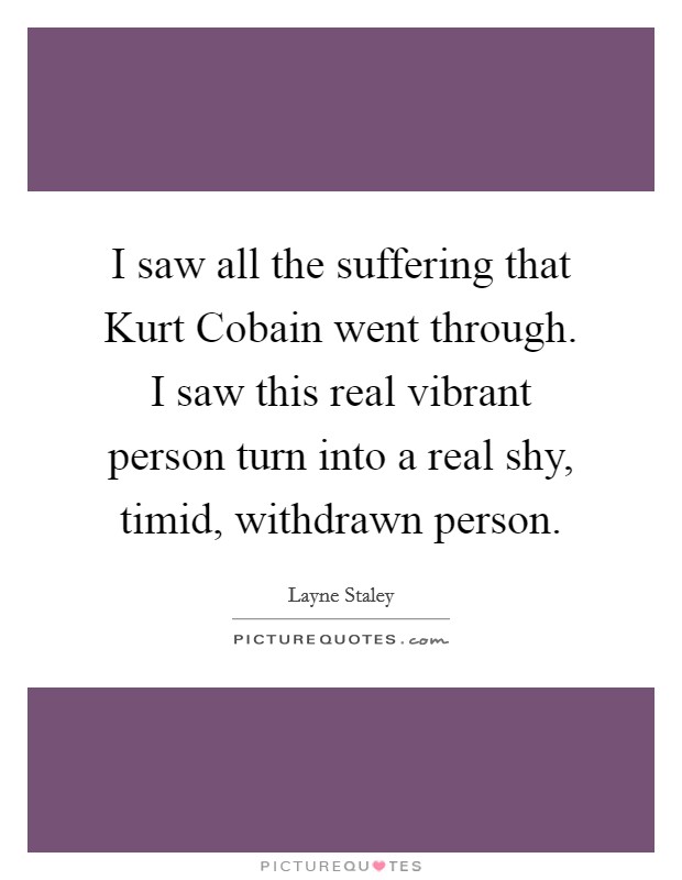 I saw all the suffering that Kurt Cobain went through. I saw this real vibrant person turn into a real shy, timid, withdrawn person Picture Quote #1