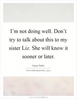 I’m not doing well. Don’t try to talk about this to my sister Liz. She will know it sooner or later Picture Quote #1