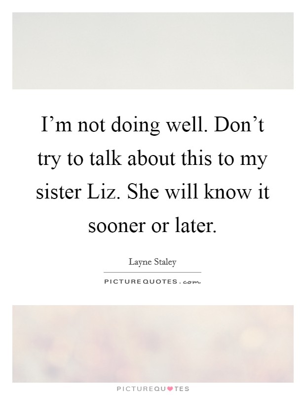 I'm not doing well. Don't try to talk about this to my sister Liz. She will know it sooner or later Picture Quote #1