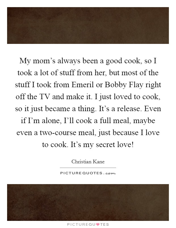 My mom’s always been a good cook, so I took a lot of stuff from her, but most of the stuff I took from Emeril or Bobby Flay right off the TV and make it. I just loved to cook, so it just became a thing. It’s a release. Even if I’m alone, I’ll cook a full meal, maybe even a two-course meal, just because I love to cook. It’s my secret love! Picture Quote #1