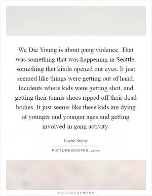 We Die Young is about gang violence. That was something that was happening in Seattle, something that kinda opened our eyes. It just seemed like things were getting out of hand. Incidents where kids were getting shot, and getting their tennis shoes ripped off their dead bodies. It just seems like these kids are dying at younger and younger ages and getting involved in gang activity Picture Quote #1