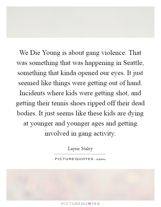 We Die Young is about gang violence. That was something that was happening in Seattle, something that kinda opened our eyes. It just seemed like things were getting out of hand. Incidents where kids were getting shot, and getting their tennis shoes ripped off their dead bodies. It just seems like these kids are dying at younger and younger ages and getting involved in gang activity Picture Quote #1