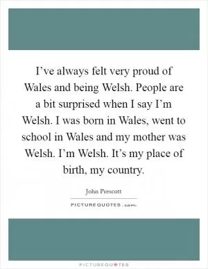 I’ve always felt very proud of Wales and being Welsh. People are a bit surprised when I say I’m Welsh. I was born in Wales, went to school in Wales and my mother was Welsh. I’m Welsh. It’s my place of birth, my country Picture Quote #1