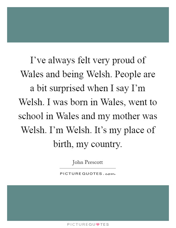 I've always felt very proud of Wales and being Welsh. People are a bit surprised when I say I'm Welsh. I was born in Wales, went to school in Wales and my mother was Welsh. I'm Welsh. It's my place of birth, my country Picture Quote #1