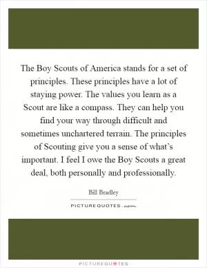 The Boy Scouts of America stands for a set of principles. These principles have a lot of staying power. The values you learn as a Scout are like a compass. They can help you find your way through difficult and sometimes unchartered terrain. The principles of Scouting give you a sense of what’s important. I feel I owe the Boy Scouts a great deal, both personally and professionally Picture Quote #1