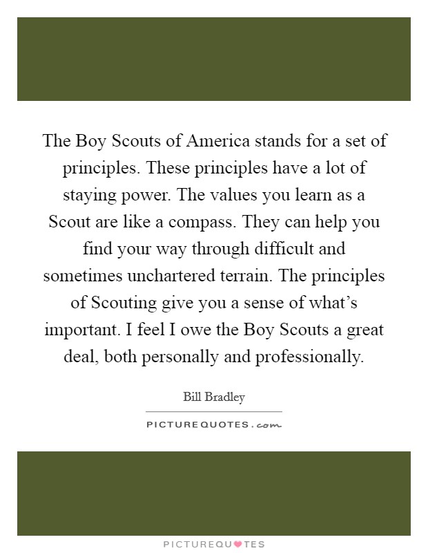 The Boy Scouts of America stands for a set of principles. These principles have a lot of staying power. The values you learn as a Scout are like a compass. They can help you find your way through difficult and sometimes unchartered terrain. The principles of Scouting give you a sense of what's important. I feel I owe the Boy Scouts a great deal, both personally and professionally Picture Quote #1
