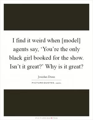 I find it weird when [model] agents say, ‘You’re the only black girl booked for the show. Isn’t it great?’ Why is it great? Picture Quote #1