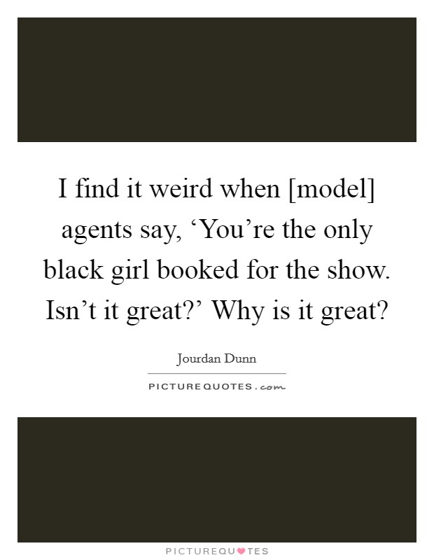I find it weird when [model] agents say, ‘You're the only black girl booked for the show. Isn't it great?' Why is it great? Picture Quote #1