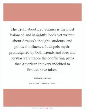 The Truth about Leo Strauss is the most balanced and insightful book yet written about Strauss’s thought, students, and political influence. It dispels myths promulgated by both friends and foes and persuasively traces the conflicting paths that American thinkers indebted to Strauss have taken Picture Quote #1