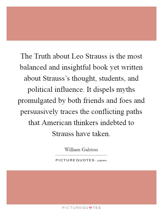 The Truth about Leo Strauss is the most balanced and insightful book yet written about Strauss's thought, students, and political influence. It dispels myths promulgated by both friends and foes and persuasively traces the conflicting paths that American thinkers indebted to Strauss have taken Picture Quote #1