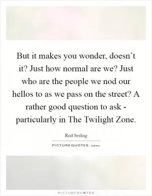 But it makes you wonder, doesn’t it? Just how normal are we? Just who are the people we nod our hellos to as we pass on the street? A rather good question to ask - particularly in The Twilight Zone Picture Quote #1
