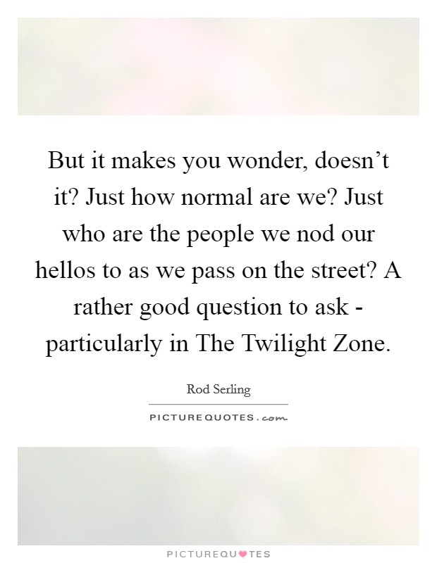 But it makes you wonder, doesn't it? Just how normal are we? Just who are the people we nod our hellos to as we pass on the street? A rather good question to ask - particularly in The Twilight Zone Picture Quote #1