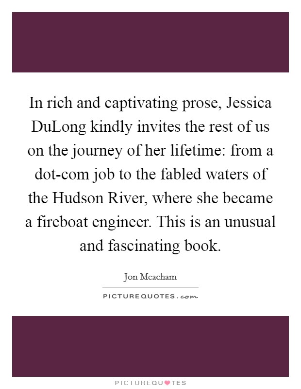 In rich and captivating prose, Jessica DuLong kindly invites the rest of us on the journey of her lifetime: from a dot-com job to the fabled waters of the Hudson River, where she became a fireboat engineer. This is an unusual and fascinating book Picture Quote #1