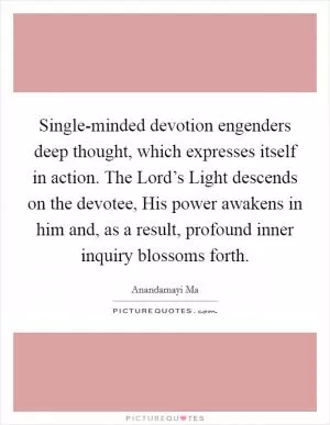 Single-minded devotion engenders deep thought, which expresses itself in action. The Lord’s Light descends on the devotee, His power awakens in him and, as a result, profound inner inquiry blossoms forth Picture Quote #1