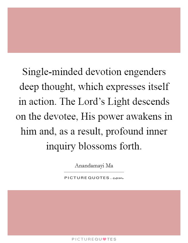Single-minded devotion engenders deep thought, which expresses itself in action. The Lord's Light descends on the devotee, His power awakens in him and, as a result, profound inner inquiry blossoms forth Picture Quote #1