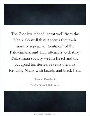 The Zionists indeed learnt well from the Nazis. So well that it seems that their morally repugnant treatment of the Palestinians, and their attempts to destroy Palestinian society within Israel and the occupied territories, reveals them as basically Nazis with beards and black hats Picture Quote #1