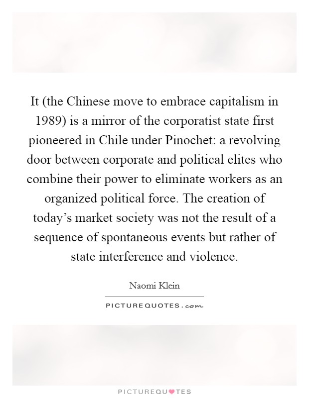 It (the Chinese move to embrace capitalism in 1989) is a mirror of the corporatist state first pioneered in Chile under Pinochet: a revolving door between corporate and political elites who combine their power to eliminate workers as an organized political force. The creation of today's market society was not the result of a sequence of spontaneous events but rather of state interference and violence Picture Quote #1
