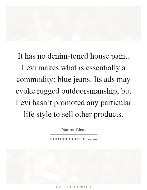 It has no denim-toned house paint. Levi makes what is essentially a commodity: blue jeans. Its ads may evoke rugged outdoorsmanship, but Levi hasn't promoted any particular life style to sell other products Picture Quote #1