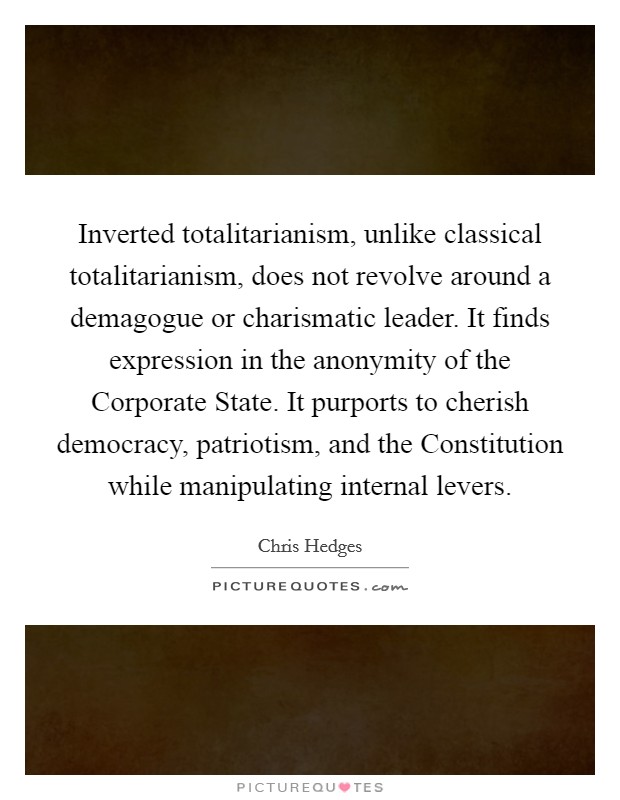 Inverted totalitarianism, unlike classical totalitarianism, does not revolve around a demagogue or charismatic leader. It finds expression in the anonymity of the Corporate State. It purports to cherish democracy, patriotism, and the Constitution while manipulating internal levers Picture Quote #1