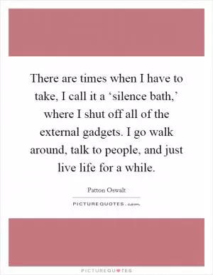 There are times when I have to take, I call it a ‘silence bath,’ where I shut off all of the external gadgets. I go walk around, talk to people, and just live life for a while Picture Quote #1