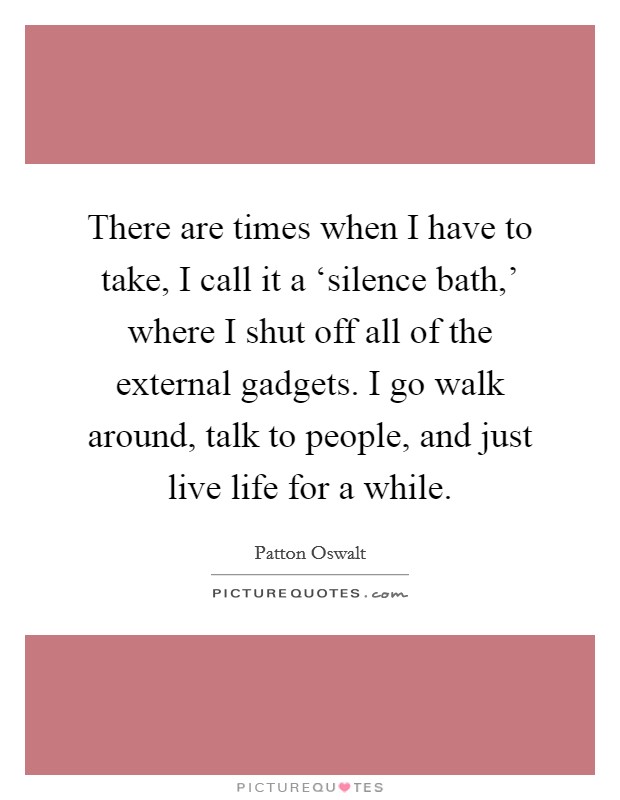 There are times when I have to take, I call it a ‘silence bath,' where I shut off all of the external gadgets. I go walk around, talk to people, and just live life for a while Picture Quote #1