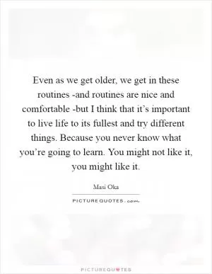 Even as we get older, we get in these routines -and routines are nice and comfortable -but I think that it’s important to live life to its fullest and try different things. Because you never know what you’re going to learn. You might not like it, you might like it Picture Quote #1