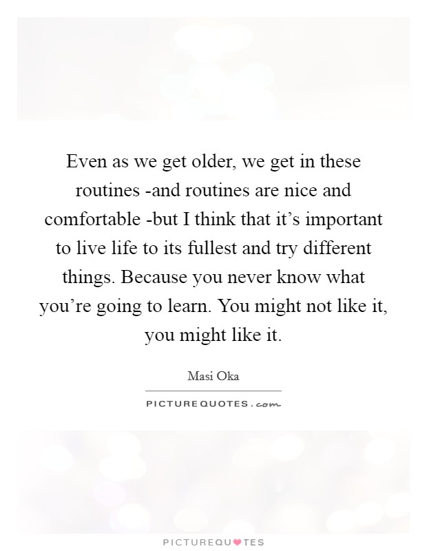 Even as we get older, we get in these routines -and routines are nice and comfortable -but I think that it's important to live life to its fullest and try different things. Because you never know what you're going to learn. You might not like it, you might like it Picture Quote #1