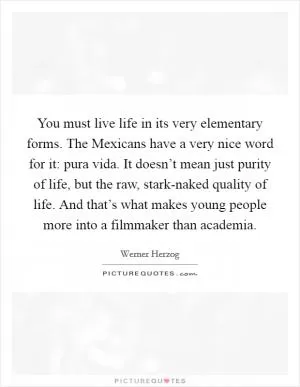 You must live life in its very elementary forms. The Mexicans have a very nice word for it: pura vida. It doesn’t mean just purity of life, but the raw, stark-naked quality of life. And that’s what makes young people more into a filmmaker than academia Picture Quote #1