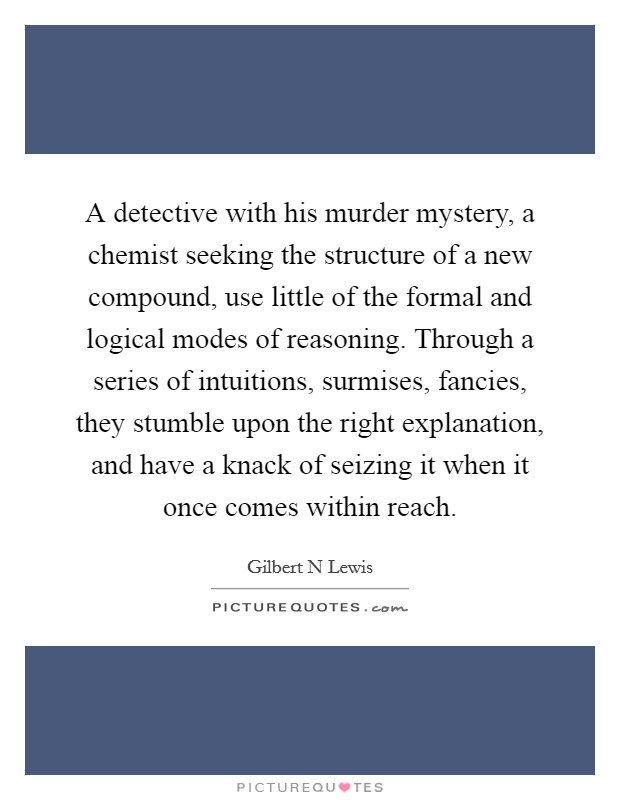 A detective with his murder mystery, a chemist seeking the structure of a new compound, use little of the formal and logical modes of reasoning. Through a series of intuitions, surmises, fancies, they stumble upon the right explanation, and have a knack of seizing it when it once comes within reach Picture Quote #1