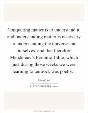 Conquering matter is to understand it, and understanding matter is necessary to understanding the universe and ourselves: and that therefore Mendeleev’s Periodic Table, which just during those weeks we were learning to unravel, was poetry Picture Quote #1