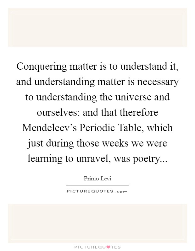 Conquering matter is to understand it, and understanding matter is necessary to understanding the universe and ourselves: and that therefore Mendeleev's Periodic Table, which just during those weeks we were learning to unravel, was poetry Picture Quote #1